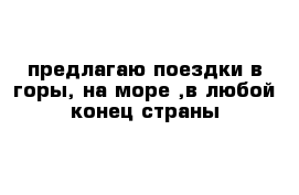 предлагаю поездки в горы, на море ,в любой конец страны 